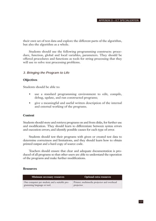 their own set of test data and explore the different parts of the algorithm,
but also the algorithm as a whole.
Students should use the following programming constructs: proce-
dure, function, global and local variables, parameters. They should be
offered procedures and functions as tools for string processing that they
will use to solve text processing problems.
3. Bringing the Program to Life
Objectives
Students should be able to:
• use a standard programming environment to edit, compile,
debug, update, and run constructed programs;
• give a meaningful and useful written description of the internal
and external working of the programs.
Content
Students should store and retrieve programs on and from disks, for further use
and modification. They should learn to differentiate between syntax errors
and execution errors; and identify possible causes for each type of error.
Students should test their programs with given or created test data to
determine correctness and limitations, and they should learn how to obtain
printed output and a hard copy of source code.
Teachers should ensure that clear and adequate documentation is pro-
duced of all programs so that other users are able to understand the operation
of the programs and make further modifications.
Resources
127
APPENDIX D – ICT SPECIALIZATION
Minimum necessary resources Optional extra resources
One computer per student; and a suitable pro-
gramming language or tool.
Printer; multimedia projector and overhead
projector.
 