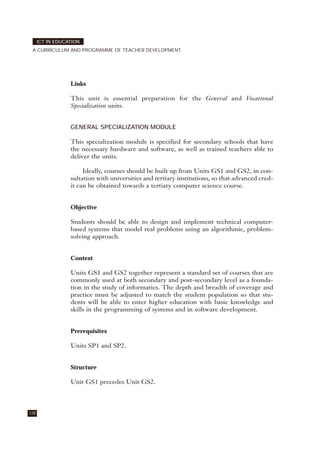 Links
This unit is essential preparation for the General and Vocational
Specialization units.
GENERAL SPECIALIZATION MODULE
This specialization module is specified for secondary schools that have
the necessary hardware and software, as well as trained teachers able to
deliver the units.
Ideally, courses should be built up from Units GS1 and GS2, in con-
sultation with universities and tertiary institutions, so that advanced cred-
it can be obtained towards a tertiary computer science course.
Objective
Students should be able to design and implement technical computer-
based systems that model real problems using an algorithmic, problem-
solving approach.
Context
Units GS1 and GS2 together represent a standard set of courses that are
commonly used at both secondary and post-secondary level as a founda-
tion in the study of informatics. The depth and breadth of coverage and
practice must be adjusted to match the student population so that stu-
dents will be able to enter higher education with basic knowledge and
skills in the programming of systems and in software development.
Prerequisites
Units SP1 and SP2.
Structure
Unit GS1 precedes Unit GS2.
128
ICT IN EDUCATION
A CURRICULUM AND PROGRAMME OF TEACHER DEVELOPMENT
 
