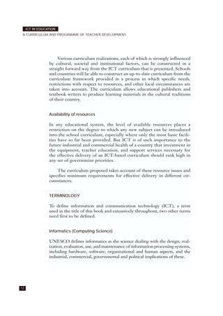 Various curriculum realizations, each of which is strongly influenced
by cultural, societal and institutional factors, can be constructed in a
straight forward way from the ICT curriculum that is presented. Schools
and countries will be able to construct an up-to-date curriculum from the
curriculum framework provided in a process in which specific needs,
restrictions with respect to resources, and other local circumstances are
taken into account. The curriculum allows educational publishers and
textbook writers to produce learning materials in the cultural traditions
of their country.
Availability of resources
In any educational system, the level of available resources places a
restriction on the degree to which any new subject can be introduced
into the school curriculum, especially where only the most basic facili-
ties have so far been provided. But ICT is of such importance to the
future industrial and commercial health of a country that investment in
the equipment, teacher education, and support services necessary for
the effective delivery of an ICT-based curriculum should rank high in
any set of government priorities.
The curriculum proposed takes account of these resource issues and
specifies minimum requirements for effective delivery in different cir-
cumstances.
TERMINOLOGY
To define information and communication technology (ICT), a term
used in the title of this book and extensively throughout, two other terms
need first to be defined.
Informatics (Computing Science)
UNESCO defines informatics as the science dealing with the design, real-
ization, evaluation, use, and maintenance of information processing systems,
including hardware, software, organizational and human aspects, and the
industrial, commercial, governmental and political implications of these.
12
ICT IN EDUCATION
A CURRICULUM AND PROGRAMME OF TEACHER DEVELOPMENT
 