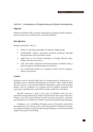 Unit GS1 – Foundations of Programming and Software Development
Objective
Students should be able to design and program relatively small computer-
based systems that model process-oriented problems.
Sub-objectives
Students should be able to:
• adhere to the basic principles of software engineering;
• methodically analyze procedure-oriented problems through
decomposition into procedural steps;
• apply more or less formal techniques to design effective algo-
rithms and data structures;
• code and realize programs and sub-programs (modules) using a
general purpose programming environment;
• use a functional model of a computer system and its program-
ming environment.
Context
Students need to develop skills that are fundamental to informatics as a
discipline and to software development at all levels. These skills include
the use of more or less formal methods of problem analysis and program
design with an emphasis on creating not-too-complex programs that
meet given specifications, and which contain usable user interfaces.
Specific attention is paid to the type of problems that can pro-
grammed using fundamental, simple and structured data types (character,
integer, real, and array) and basic control structures (sequence, selection,
and repetition) of a high-level, block-structured programming language.
Emphasis is on modelling through process abstraction (top-down
decomposition into sub-processes and sub-programs). Methods of analy-
sis, design strategies, and the programming language environment should
support this type of modelling.
129
APPENDIX D – ICT SPECIALIZATION
 