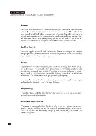 Content
Students will solve several, increasingly complex problems. Problems are
drawn from real application areas that students can readily understand
and model. Small individual problems are chosen to learn how to use new
algorithmic operations in conjunction with elements already known. But,
in addition, some all-encompassing problems should be included in
which students have to integrate all that they have learned before.
Problem Analysis
Students apply informal and elementary formal techniques to analyze
simple process-oriented problems in many application areas and describe
them in terms of sub-process steps.
Design
Algorithms: Students design modular solutions through top-down analy-
sis and stepwise refinement. They choose and specify data structures and
algorithms to match the design. The data structures and control struc-
tures used in the algorithms should be directly related to the primitive
structures of a block-structured programming language.
User Interface: Students design a simple user interface for their algo-
rithms in the form of a tree of screen designs.
Programming
The algorithms and the modular structure are coded into a general-pur-
pose programming language.
Realization and Evaluation
The code is then realized in the form of a program running on a com-
puting system making use of the available programming environment.
Students need to test and debug the programs and identify the limitations
of the programs.
130
ICT IN EDUCATION
A CURRICULUM AND PROGRAMME OF TEACHER DEVELOPMENT
 