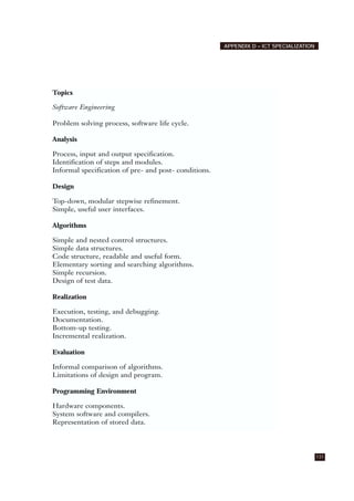 131
APPENDIX D – ICT SPECIALIZATION
Topics
Software Engineering
Problem solving process, software life cycle.
Analysis
Process, input and output specification.
Identification of steps and modules.
Informal specification of pre- and post- conditions.
Design
Top-down, modular stepwise refinement.
Simple, useful user interfaces.
Algorithms
Simple and nested control structures.
Simple data structures.
Code structure, readable and useful form.
Elementary sorting and searching algorithms.
Simple recursion.
Design of test data.
Realization
Execution, testing, and debugging.
Documentation.
Bottom-up testing.
Incremental realization.
Evaluation
Informal comparison of algorithms.
Limitations of design and program.
Programming Environment
Hardware components.
System software and compilers.
Representation of stored data.
 