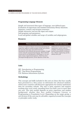 132
ICT IN EDUCATION
A CURRICULUM AND PROGRAMME OF TEACHER DEVELOPMENT
Programming Language Elements
Simple and structured data types of language, user-defined types.
Evaluation of expressions and standard elementary library functions.
Sequence, control, and iteration structures.
Simple interactive and text file input and output.
Sub-programs and parameters.
Local and global variables and scope of variables and subprograms.
Resources
Links
SP1 Introduction to Programming
SP2 Top-Down Programming
VS1 Business Information Systems
Methodology
The concepts and skills included in this unit are those that have usually
been presented in a first course on informatics for advanced students,
which some countries will find more appropriate for tertiary institutions
than for secondary schools. The unit is quite extensive and requires
teaching time every week, extending from over half a year to more than
one year. The time needed depends on prior experience and student
background: whether they have studied Computer Literacy or
Programming at Foundation Level. Depending on the target group, a
sub-division of the unit may be advisable, organized around the concepts
or principles under study.
Minimum necessary resources Optional extra resources
Version of a high-level block-structured programming lan-
guage that supports modular program design and contains
the necessary data types and control structures.
Introductory level textbook that presents examples of appli-
cations using the programming language. Most relatively
recent texts on an introduction to informatics or on com-
puter science organizational patterns, which have been
developed through practice, fit the objectives of this unit.
Additional text material on machine
organization, systems software,
compilers and language translators,
internal representation of informa-
tion, software engineering and the
software life cycle.
 