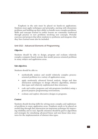 Emphasis in the unit must be placed on hands-on applications.
Students must apply techniques and principles, starting with elementary
problems and building up their ability to handle more complex problems.
Skills and concepts learned in earlier lessons are constantly reinforced
through practice in new problems involving new concepts. Periodic
exercises and projects that allow students to synthesize and integrate what
they have learned must also be included.
Unit GS2 – Advanced Elements of Programming
Objective
Students should be able to design, program and evaluate relatively
complex computer-based systems that model process-oriented problems
in many subject and application areas.
Sub-objectives
Students should be able to:
• methodically analyze and model relatively complex process-
oriented problems in a variety of application areas;
• apply moderately advanced formal analysis, design and data
abstraction techniques to design effective algorithms, abstract
data types and relatively sophisticated data structures;
• code and realize programs and sub-programs (modules) using a
general purpose programming environment;
• evaluate and explore alternative designs to programs.
Context
Students should develop skills for solving more complex and sophisticat-
ed problems in many application areas. Emphazis needs to be placed on
model-ling through data abstraction (an important technique for improv-
ing reliability and re-use). Specific attention should be paid to algorithms
and strategies for simulating advanced linear and non-linear data struc-
tures for the implementation of abstract data types.
133
APPENDIX D – ICT SPECIALIZATION
 