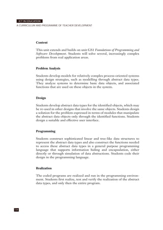 Content
This unit extends and builds on unit GS1 Foundations of Programming and
Software Development. Students will solve several, increasingly complex
problems from real application areas.
Problem Analysis
Students develop models for relatively complex process-oriented systems
using design strategies, such as modelling through abstract data types.
They analyze systems to determine basic data objects, and associated
functions that are used on these objects in the system.
Design
Students develop abstract data types for the identified objects, which may
be re-used in other designs that involve the same objects. Students design
a solution for the problem expressed in terms of modules that manipulate
the abstract data objects only through the identified functions. Students
design a suitable and effective user interface.
Programming
Students construct sophisticated linear and tree-like data structures to
represent the abstract data types and also construct the functions needed
to access these abstract data types in a general purpose programming
language that supports information hiding and encapsulation, either
directly or through simulation of data abstractions. Students code their
design in the programming language.
Realization
The coded programs are realized and run in the programming environ-
ment. Students first realize, test and verify the realization of the abstract
data types, and only then the entire program.
134
ICT IN EDUCATION
A CURRICULUM AND PROGRAMME OF TEACHER DEVELOPMENT
 