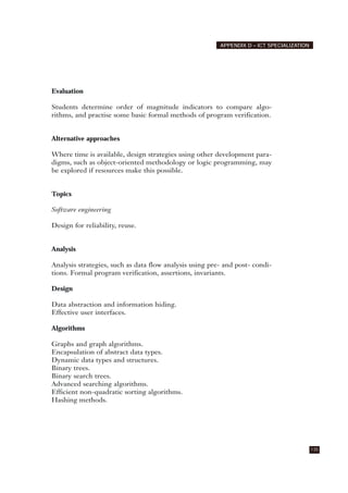 Evaluation
Students determine order of magnitude indicators to compare algo-
rithms, and practise some basic formal methods of program verification.
Alternative approaches
Where time is available, design strategies using other development para-
digms, such as object-oriented methodology or logic programming, may
be explored if resources make this possible.
Topics
Software engineering
Design for reliability, reuse.
Analysis
Analysis strategies, such as data flow analysis using pre- and post- condi-
tions. Formal program verification, assertions, invariants.
Design
Data abstraction and information hiding.
Effective user interfaces.
Algorithms
Graphs and graph algorithms.
Encapsulation of abstract data types.
Dynamic data types and structures.
Binary trees.
Binary search trees.
Advanced searching algorithms.
Efficient non-quadratic sorting algorithms.
Hashing methods.
135
APPENDIX D – ICT SPECIALIZATION
 