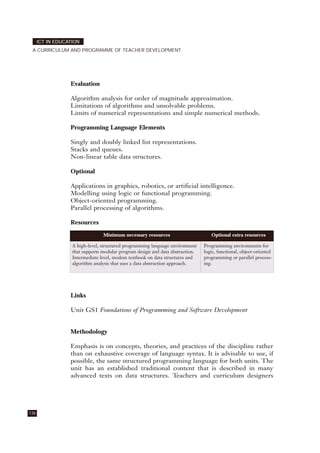 Evaluation
Algorithm analysis for order of magnitude approximation.
Limitations of algorithms and unsolvable problems.
Limits of numerical representations and simple numerical methods.
Programming Language Elements
Singly and doubly linked list representations.
Stacks and queues.
Non-linear table data structures.
Optional
Applications in graphics, robotics, or artificial intelligence.
Modelling using logic or functional programming.
Object-oriented programming.
Parallel processing of algorithms.
Resources
Links
Unit GS1 Foundations of Programming and Software Development
Methodology
Emphasis is on concepts, theories, and practices of the discipline rather
than on exhaustive coverage of language syntax. It is advisable to use, if
possible, the same structured programming language for both units. The
unit has an established traditional content that is described in many
advanced texts on data structures. Teachers and curriculum designers
136
ICT IN EDUCATION
A CURRICULUM AND PROGRAMME OF TEACHER DEVELOPMENT
Minimum necessary resources Optional extra resources
A high-level, structured programming language environment
that supports modular program design and data abstraction.
Intermediate level, modem textbook on data structures and
algorithm analysis that uses a data abstraction approach.
Programming environments for
logic, functional, object-oriented
programming or parallel process-
ing.
 