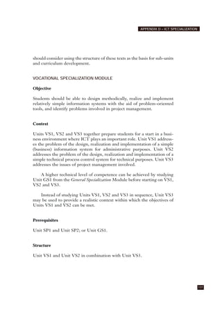 should consider using the structure of these texts as the basis for sub-units
and curriculum development.
VOCATIONAL SPECIALIZATION MODULE
Objective
Students should be able to design methodically, realize and implement
relatively simple information systems with the aid of problem-oriented
tools, and identify problems involved in project management.
Context
Units VS1, VS2 and VS3 together prepare students for a start in a busi-
ness environment where ICT plays an important role. Unit VS1 address-
es the problem of the design, realization and implementation of a simple
(business) information system for administrative purposes. Unit VS2
addresses the problem of the design, realization and implementation of a
simple technical process control system for technical purposes. Unit VS3
addresses the issues of project management involved.
A higher technical level of competence can be achieved by studying
Unit GS1 from the General Specialization Module before starting on VS1,
VS2 and VS3.
Instead of studying Units VS1, VS2 and VS3 in sequence, Unit VS3
may be used to provide a realistic context within which the objectives of
Units VS1 and VS2 can be met.
Prerequisites
Unit SP1 and Unit SP2; or Unit GS1.
Structure
Unit VS1 and Unit VS2 in combination with Unit VS3.
137
APPENDIX D – ICT SPECIALIZATION
 