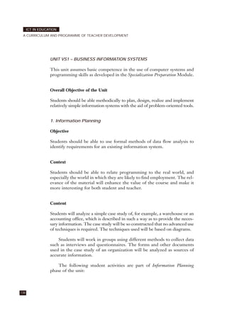UNIT VS1 – BUSINESS INFORMATION SYSTEMS
This unit assumes basic competence in the use of computer systems and
programming skills as developed in the Specialization Preparation Module.
Overall Objective of the Unit
Students should be able methodically to plan, design, realize and implement
relatively simple information systems with the aid of problem-oriented tools.
1. Information Planning
Objective
Students should be able to use formal methods of data flow analysis to
identify requirements for an existing information system.
Context
Students should be able to relate programming to the real world, and
especially the world in which they are likely to find employment. The rel-
evance of the material will enhance the value of the course and make it
more interesting for both student and teacher.
Content
Students will analyze a simple case study of, for example, a warehouse or an
accounting office, which is described in such a way as to provide the neces-
sary information. The case study will be so constructed that no advanced use
of techniques is required. The techniques used will be based on diagrams.
Students will work in groups using different methods to collect data
such as interviews and questionnaires. The forms and other documents
used in the case study of an organization will be analyzed as sources of
accurate information.
The following student activities are part of Information Planning
phase of the unit:
138
ICT IN EDUCATION
A CURRICULUM AND PROGRAMME OF TEACHER DEVELOPMENT
 