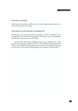 Informatics technology
Informatics technology is defined as the technological applications (arti-
facts) of informatics in society.
Information and communication technology (ICT)
Information and communication technology, or ICT, is defined as the
combination of informatics technology with other, related technologies,
specifically communication technology.
In this book, these three definitions have been collapsed into a sin-
gle, all encompassing, definition of ICT. This definition implies that ICT
will be used, applied, and integrated in activities of working and learning
on the basis of conceptual understanding and methods of informatics.
13
ICT AND EDUCATION
 
