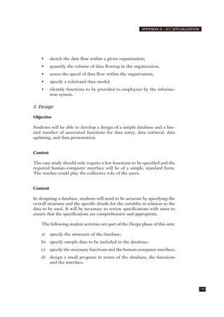 • sketch the data flow within a given organization;
• quantify the volume of data flowing in the organization;
• assess the speed of data flow within the organization;
• specify a relational data model;
• identify functions to be provided to employees by the informa-
tion system.
2. Design
Objective
Students will be able to develop a design of a simple database and a lim-
ited number of associated functions for data entry, data retrieval, data
updating, and data presentation.
Context
The case study should only require a few functions to be specified and the
required human-computer interface will be of a simple, standard form.
The teacher could play the collective role of the users.
Content
In designing a database, students will need to be accurate by specifying the
overall structure and the specific details for the variables in relation to the
data to be used. It will be necessary to review specifications with users to
ensure that the specifications are comprehensive and appropriate.
The following student activities are part of the Design phase of this unit:
a) specify the structure of the database;
b) specify sample data to be included in the database;
c) specify the necessary functions and the human-computer interface;
d) design a small program in terms of the database, the functions
and the interface.
139
APPENDIX D – ICT SPECIALIZATION
 