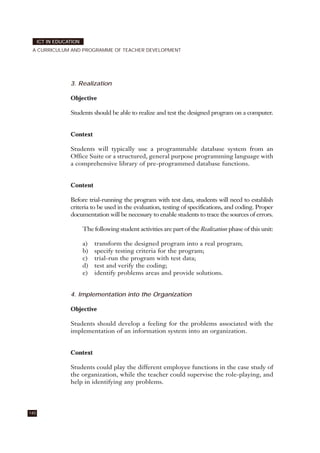 3. Realization
Objective
Students should be able to realize and test the designed program on a computer.
Context
Students will typically use a programmable database system from an
Office Suite or a structured, general purpose programming language with
a comprehensive library of pre-programmed database functions.
Content
Before trial-running the program with test data, students will need to establish
criteria to be used in the evaluation, testing of specifications, and coding. Proper
documentation will be necessary to enable students to trace the sources of errors.
The following student activities are part of the Realization phase of this unit:
a) transform the designed program into a real program;
b) specify testing criteria for the program;
c) trial-run the program with test data;
d) test and verify the coding;
e) identify problems areas and provide solutions.
4. Implementation into the Organization
Objective
Students should develop a feeling for the problems associated with the
implementation of an information system into an organization.
Context
Students could play the different employee functions in the case study of
the organization, while the teacher could supervise the role-playing, and
help in identifying any problems.
140
ICT IN EDUCATION
A CURRICULUM AND PROGRAMME OF TEACHER DEVELOPMENT
 