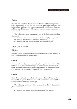 Content
Students will have their design, and specifications of their program vali-
dated with respect to the real-life situation. They will categorize the
nature of the problems into classes: data model, specification, functions
and interface. The teacher will bring their attention to the importance of
documentation.
The following student activities are part of the Implementation phase
of this unit:
a) implement the information system into the role-played organization;
b) identify problems with the use of the system;
c) suggest practical solutions to any problems identified.
5. Use in Organization
Objective
Students should be able to evaluate the effectiveness of the running of
their program within the organization.
Context
Students will run the system simulating the organization involved. The
technical skills of students will be put to the test by this life-like environ-
ment, thus providing students with an opportunity to evaluate their abil-
ity to identify the capabilities and limitations of their system.
Content
Using data specifications, students will evaluate the capabilities and limi-
tations of their system. Software and hardware interface errors will have
to be corrected, enhancing the design.
The following student activities are part of the Use in Organization
phase of this unit:
a) monitor the effectiveness and efficiency of the system;
141
APPENDIX D – ICT SPECIALIZATION
 
