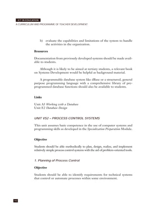 b) evaluate the capabilities and limitations of the system to handle
the activities in the organization.
Resources
Documentation from previously developed systems should be made avail-
able to students.
Although it is likely to be aimed at tertiary students, a relevant book
on Systems Development would be helpful as background material.
A programmable database system like dBase or a structured, general
purpose programming language with a comprehensive library of pre-
programmed database functions should also be available to students.
Links
Unit A5 Working with a Database
Unit E2 Database Design
UNIT VS2 – PROCESS CONTROL SYSTEMS
This unit assumes basic competence in the use of computer systems and
programming skills as developed in the Specialization Preparation Module.
Objective
Students should be able methodically to plan, design, realize, and implement
relatively simple process control systems with the aid of problem-oriented tools.
1. Planning of Process Control
Objective
Students should be able to identify requirements for technical systems
that control or automate processes within some environment.
142
ICT IN EDUCATION
A CURRICULUM AND PROGRAMME OF TEACHER DEVELOPMENT
 