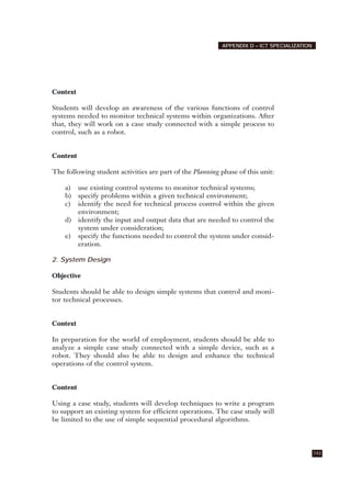 Context
Students will develop an awareness of the various functions of control
systems needed to monitor technical systems within organizations. After
that, they will work on a case study connected with a simple process to
control, such as a robot.
Content
The following student activities are part of the Planning phase of this unit:
a) use existing control systems to monitor technical systems;
b) specify problems within a given technical environment;
c) identify the need for technical process control within the given
environment;
d) identify the input and output data that are needed to control the
system under consideration;
e) specify the functions needed to control the system under consid-
eration.
2. System Design
Objective
Students should be able to design simple systems that control and moni-
tor technical processes.
Context
In preparation for the world of employment, students should be able to
analyze a simple case study connected with a simple device, such as a
robot. They should also be able to design and enhance the technical
operations of the control system.
Content
Using a case study, students will develop techniques to write a program
to support an existing system for efficient operations. The case study will
be limited to the use of simple sequential procedural algorithms.
143
APPENDIX D – ICT SPECIALIZATION
 