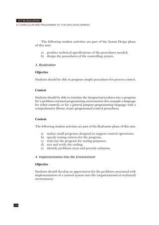 The following student activities are part of the System Design phase
of this unit:
a) produce technical specifications of the procedures needed;
b) design the procedures of the controlling system.
3. Realization
Objective
Students should be able to program simple procedures for process control.
Context
Students should be able to translate the designed procedures into a program
for a problem-oriented programming environment (for example a language
for robot control), or for a general purpose programming language with a
comprehensive library of pre-programmed control procedures.
Content
The following student activities are part of the Realization phase of this unit:
a) realize small programs designed to support control operations;
b) specify testing criteria for the program;
c) trial-run the program for testing purposes;
d) test and verify the coding;
e) identify problems areas and provide solutions.
4. Implementation into the Environment
Objective
Students should develop an appreciation for the problems associated with
implementation of a control system into the (organizational or technical)
environment.
144
ICT IN EDUCATION
A CURRICULUM AND PROGRAMME OF TEACHER DEVELOPMENT
 