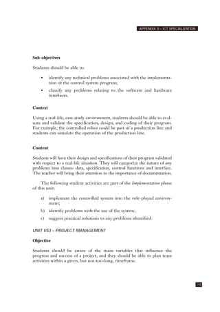 Sub-objectives
Students should be able to:
• identify any technical problems associated with the implementa-
tion of the control system program;
• classify any problems relating to the software and hardware
interfaces.
Context
Using a real-life, case study environment, students should be able to eval-
uate and validate the specification, design, and coding of their program.
For example, the controlled robot could be part of a production line and
students can simulate the operation of the production line.
Content
Students will have their design and specifications of their program validated
with respect to a real-life situation. They will categorize the nature of any
problems into classes: data, specification, control functions and interface.
The teacher will bring their attention to the importance of documentation.
The following student activities are part of the Implementation phase
of this unit:
a) implement the controlled system into the role-played environ-
ment;
b) identify problems with the use of the system;
c) suggest practical solutions to any problems identified.
UNIT VS3 – PROJECT MANAGEMENT
Objective
Students should be aware of the main variables that influence the
progress and success of a project, and they should be able to plan team
activities within a given, but not-too-long, timeframe.
145
APPENDIX D – ICT SPECIALIZATION
 