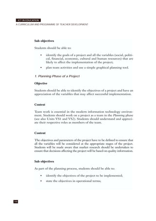146
ICT IN EDUCATION
A CURRICULUM AND PROGRAMME OF TEACHER DEVELOPMENT
Sub-objectives
Students should be able to:
• identify the goals of a project and all the variables (social, politi-
cal, financial, economic, cultural and human resources) that are
likely to affect the implementation of the project;
• plan team activities and use a simple graphical planning tool.
1. Planning Phase of a Project
Objective
Students should be able to identify the objectives of a project and have an
appreciation of the variables that may affect successful implementation.
Context
Team work is essential in the modern information technology environ-
ment. Students should work on a project as a team in the Planning phase
(see also Units VS1 and VS2). Students should understand and appreci-
ate their respective roles as members of the team.
Content
The objectives and parameters of the project have to be defined to ensure that
all the variables will be considered at the appropriate stages of the project.
Students will be made aware that market research should be undertaken to
ensure that decisions affecting the project will be based on quality information.
Sub-objectives
As part of the planning process, students should be able to:
• identify the objectives of the project to be implemented;
• state the objectives in operational terms;
 