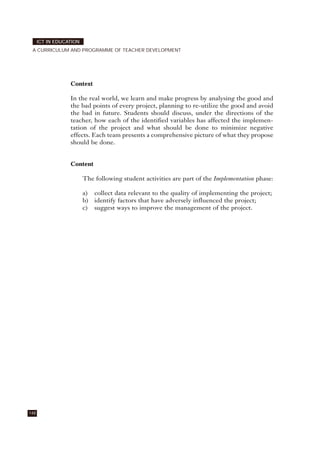 Context
In the real world, we learn and make progress by analysing the good and
the bad points of every project, planning to re-utilize the good and avoid
the bad in future. Students should discuss, under the directions of the
teacher, how each of the identified variables has affected the implemen-
tation of the project and what should be done to minimize negative
effects. Each team presents a comprehensive picture of what they propose
should be done.
Content
The following student activities are part of the Implementation phase:
a) collect data relevant to the quality of implementing the project;
b) identify factors that have adversely influenced the project;
c) suggest ways to improve the management of the project.
148
ICT IN EDUCATION
A CURRICULUM AND PROGRAMME OF TEACHER DEVELOPMENT
 