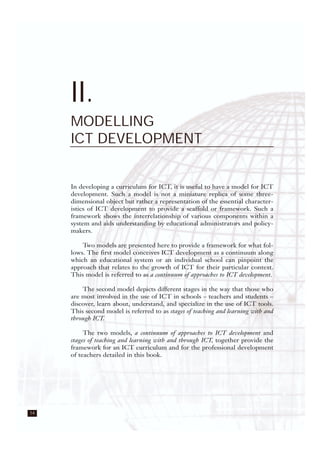 14
II.
MODELLING
ICT DEVELOPMENT
In developing a curriculum for ICT, it is useful to have a model for ICT
development. Such a model is not a miniature replica of some three-
dimensional object but rather a representation of the essential character-
istics of ICT development to provide a scaffold or framework. Such a
framework shows the interrelationship of various components within a
system and aids understanding by educational administrators and policy-
makers.
Two models are presented here to provide a framework for what fol-
lows. The first model conceives ICT development as a continuum along
which an educational system or an individual school can pinpoint the
approach that relates to the growth of ICT for their particular context.
This model is referred to as a continuum of approaches to ICT development.
The second model depicts different stages in the way that those who
are most involved in the use of ICT in schools – teachers and students –
discover, learn about, understand, and specialize in the use of ICT tools.
This second model is referred to as stages of teaching and learning with and
through ICT.
The two models, a continuum of approaches to ICT development and
stages of teaching and learning with and through ICT, together provide the
framework for an ICT curriculum and for the professional development
of teachers detailed in this book.
 