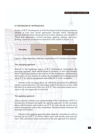 MODELLING ICT DEVELOPMENT
15
A CONTINUUM OF APPROACHES
Studies of ICT development in both developed and developing countries
identify at least four broad approaches through which educational
systems and individual schools proceed in their adoption and use of ICT.
These four approaches, termed emerging, applying, infusing, and trans-
forming, represent a continuum depicted as the model in Figure 2.1.
Figure 2.1. Model depicting a continuum of approaches to ICT development in schools
The emerging approach
Schools at the beginning stages of ICT development demonstrate the
emerging approach. Such schools begin to purchase, or have had donated,
some computing equipment and software. In this initial phase, administrators
and teachers are just starting to explore the possibilities and consequences of
using ICT for school management and adding ICT to the curriculum.
Schools at this emerging phase are still firmly grounded in traditional,
teacher-centred practice. The curriculum reflects an increase in basic skills
but there is an awareness of the uses of ICT. This curriculum assists move-
ment to the next approach if so desired.
The applying approach
Those schools in which a new understanding of the contribution of ICT to
learning has developed exemplify the applying approach. In this secondary
phase, administrators and teachers use ICT for tasks already carried out in
school management and in the curriculum. Teachers largely dominate the
learning environment.
Schools at the applying approach phase adapt the curriculum in order to
increase the use of ICT in various subject areas with specific tools and soft-
ware. This curriculum assists movement to the next approach if so desired.
Emerging Applying Infusing Transforming
 