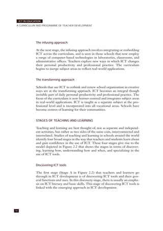 The infusing approach
At the next stage, the infusing approach involves integrating or embedding
ICT across the curriculum, and is seen in those schools that now employ
a range of computer-based technologies in laboratories, classrooms, and
administrative offices. Teachers explore new ways in which ICT changes
their personal productivity and professional practice. The curriculum
begins to merge subject areas to reflect real-world applications.
The transforming approach
Schools that use ICT to rethink and renew school organization in creative
ways are at the transforming approach. ICT becomes an integral though
invisible part of daily personal productivity and professional practice. The
focus of the curriculum is now learner-centred and integrates subject areas
in real-world applications. ICT is taught as a separate subject at the pro-
fessional level and is incorporated into all vocational areas. Schools have
become centres of learning for their communities.
STAGES OF TEACHING AND LEARNING
Teaching and learning are best thought of, not as separate and independ-
ent activities, but rather as two sides of the same coin, interconnected and
interrelated. Studies of teaching and learning in schools around the world
identify four broad stages in the way that teachers and students learn about
and gain confidence in the use of ICT. These four stages give rise to the
model depicted in Figure 2.2 that shows the stages in terms of discover-
ing, learning how, understanding how and when, and specializing in the
use of ICT tools.
Discovering ICT tools
The first stage (Stage A in Figure 2.2) that teachers and learners go
through in ICT development is of discovering ICT tools and their gen-
eral functions and uses. In this discovery stage, there is usually an empha-
sis on ICT literacy and basic skills. This stage of discovering ICT tools is
linked with the emerging approach in ICT development.
ICT IN EDUCATION
A CURRICULUM AND PROGRAMME OF TEACHER DEVELOPMENT
16
 