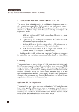 A CURRICULUM STRUCTURE FOR SECONDARY SCHOOLS
The model depicted in Figure 2.2 is useful in developing the structure
of a curriculum designed for both teachers and students to improve
their knowledge and skills in ICT. The design supplies four curriculum
areas tied to the four stages of teaching and learning, allowing schools
to progress from:
• ICT Literacy (where ICT skills are taught and learned as a sepa-
rate subject) to
• Application of ICT in Subject Areas (where ICT skills are devel-
oped within separate subjects) to
• Infusing ICT across the Curriculum (where ICT is integrated or
em-bedded across all subjects of the curriculum) to
• ICT Specialization (where ICT is taught and learned as an
applied subject or to prepare for a profession).
In Chapter IV, specific modules and examples of projects are presented
for each of the four curriculum areas noted, further details of which follow.
ICT literacy
This curriculum area covers the use of ICT as encountered in the daily
life of many communities. Specific units include basic concepts of ICT,
using computers and managing files, word processing, spreadsheets,
databases, creating presentations, finding information and communicat-
ing with computers, social and ethical issues, and jobs using ICT. The
International Computer Driving Licence, which derived from The European
Computer Driving Licence (see General References), was helpful in the
organization of this area of the curriculum.
Application of ICT in subject areas
This area of the curriculum covers the application of ICT tools for work-
ing within specific subject areas such as languages, natural sciences,
mathematics, social sciences, and art. Specific units include measurement,
modelling and simulation, robots and feedback devices, statistics, creat-
ing graphics, spreadsheet design, and database design.
18
ICT IN EDUCATION
A CURRICULUM AND PROGRAMME OF TEACHER DEVELOPMENT
 