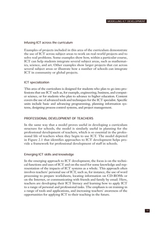 Infusing ICT across the curriculum
Examples of projects included in this area of the curriculum demonstrate
the use of ICT across subject areas to work on real-world projects and to
solve real problems. Some examples show how, within a particular course,
ICT can help students integrate several subject areas, such as mathemat-
ics, science, and art. Other examples show larger projects that cut across
several subject areas or illustrate how a number of schools can integrate
ICT in community or global projects.
ICT specialization
This area of the curriculum is designed for students who plan to go into pro-
fessions that use ICT such as, for example, engineering, business, and comput-
er science, or for students who plan to advance to higher education. Content
covers the use of advanced tools and techniques for the ICT specialist. Specific
units include basic and advancing programming, planning information sys-
tems, designing process control systems, and project management.
PROFESSIONAL DEVELOPMENT OF TEACHERS
In the same way that a model proves useful in developing a curriculum
structure for schools, the model is similarly useful in planning for the
professional development of teachers, which is so essential in the profes-
sional life of teachers when they begin to use ICT. The model depicted
in Figure 2.1 that identifies approaches to ICT development helps pro-
vide a framework for professional development of staff in schools.
Emerging ICT skills and knowledge
In the emerging approach to ICT development, the focus is on the techni-
cal functions and uses of ICT and on the need for some knowledge and rep-
resentation of the impacts of ICT systems as a whole. This approach often
involves teachers' personal use of ICT, such as, for instance, the use of word
processing to prepare worksheets, locating information on CD-ROMs or
on the Internet, or communicating with friends and family by email. Here,
teachers are developing their ICT literacy and learning how to apply ICT
to a range of personal and professional tasks. The emphasis is on training in
a range of tools and applications, and increasing teachers' awareness of the
opportunities for applying ICT to their teaching in the future.
19
MODELLING ICT DEVELOPMENT
 