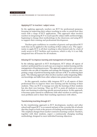 20
ICT IN EDUCATION
A CURRICULUM AND PROGRAMME OF TEACHER DEVELOPMENT
Applying ICT to teachers’ subject areas
In the applying approach, teachers use ICT for professional purposes,
focusing on improving their subject teaching in order to enrich how they
teach with a range of ICT applications. This approach often involves
teachers in integrating ICT to teach specific subject skills and knowledge;
beginning to change their methodology in the classroom; and using ICT
to support their training and professional development.
Teachers gain confidence in a number of generic and specialized ICT
tools that can be applied to the teaching of their subject area. The oppor-
tunity to apply ICT in all their teaching is often limited only by a lack of
ready access to ICT facilities and resources, which is why it is not fully
integrated into all lessons for all students.
Infusing ICT to improve learning and management of learning
In the infusing approach to ICT development, ICT infuses all aspects of
teachers' professional lives in such ways as to improve student learning and the
management of learning processes. The approach supports active and creative
teachers who are able to stimulate and manage the learning of students, inte-
grating a range of preferred learning styles and uses of ICT in achieving their
goals. The infusing approach often involves teachers easily integrating differ-
ent knowledge and skills from other subjects into project-based curricula.
In this approach, teachers fully integrate ICT in all aspects of their
professional lives to improve their own learning and the learning of their
students. They use ICT to manage not only the learning of their students
but also their own learning. They use ICT to assist all students to assess
their own learning in achieving specific personal projects. In this approach,
it becomes quite natural to collaborate with other teachers in solving com-
mon problems and to share their teaching experiences with others.
Transforming teaching through ICT
In the transforming approach to ICT development, teachers and other
school staff regard ICT as so natural and part of the everyday life of schools
that they begin to look at the process of teaching and learning in new ways.
The emphasis changes from teacher-centred to learning-centred. Teachers,
together with their students, expect a continuously changing teaching
methodology designed to meet individual learning objectives.
 