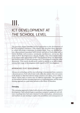 21
III.
ICT DEVELOPMENT AT
THE SCHOOL LEVEL
The previous chapter identifies various approaches to the development of
ICT in secondary education. This chapter first describes these approach-
es, which fall along a continuum, in further detail. Next, are detailed var-
ious characteristics associated with schools and school leadership such as
vision, facilities and resources, community involvement, and so on, that
relate to ICT development in schools. Finally, a two-dimensional matrix
is developed with approaches to ICT development along one dimension,
and characteristics of schools relating to ICT development along the other
dimension. This matrix should prove useful to schools as an aid in deter-
mining their stage of development with regard to ICT development.
APPROACHES TO ICT DEVELOPMENT
Advances in technology and the way technology is incorporated into a system is
a dynamic process. Each school must work within the context of its own system
to fit choices to what best suits its unique situation and culture. Even within a
school, various units or courses may use different approaches. The approaches
are hierarchical with the emerging approach as a beginning point, and the trans-
forming approach as a goal many perceive as the future of education.
Emerging
The emerging approach is linked with schools at the beginning stages of ICT
development. Such schools begin to purchase computer equipment and soft-
ware or perhaps have had some donated. In this initial phase, administrators
and teachers are just starting to explore the possibilities and consequences of
 
