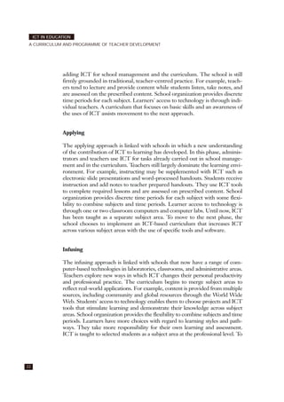 adding ICT for school management and the curriculum. The school is still
firmly grounded in traditional, teacher-centred practice. For example, teach-
ers tend to lecture and provide content while students listen, take notes, and
are assessed on the prescribed content. School organization provides discrete
time periods for each subject. Learners' access to technology is through indi-
vidual teachers. A curriculum that focuses on basic skills and an awareness of
the uses of ICT assists movement to the next approach.
Applying
The applying approach is linked with schools in which a new understanding
of the contribution of ICT to learning has developed. In this phase, adminis-
trators and teachers use ICT for tasks already carried out in school manage-
ment and in the curriculum. Teachers still largely dominate the learning envi-
ronment. For example, instructing may be supplemented with ICT such as
electronic slide presentations and word-processed handouts. Students receive
instruction and add notes to teacher prepared handouts. They use ICT tools
to complete required lessons and are assessed on prescribed content. School
organization provides discrete time periods for each subject with some flexi-
bility to combine subjects and time periods. Learner access to technology is
through one or two classroom computers and computer labs. Until now, ICT
has been taught as a separate subject area. To move to the next phase, the
school chooses to implement an ICT-based curriculum that increases ICT
across various subject areas with the use of specific tools and software.
Infusing
The infusing approach is linked with schools that now have a range of com-
puter-based technologies in laboratories, classrooms, and administrative areas.
Teachers explore new ways in which ICT changes their personal productivity
and professional practice. The curriculum begins to merge subject areas to
reflect real-world applications. For example, content is provided from multiple
sources, including community and global resources through the World Wide
Web. Students' access to technology enables them to choose projects and ICT
tools that stimulate learning and demonstrate their knowledge across subject
areas. School organization provides the flexibility to combine subjects and time
periods. Learners have more choices with regard to learning styles and path-
ways. They take more responsibility for their own learning and assessment.
ICT is taught to selected students as a subject area at the professional level. To
22
ICT IN EDUCATION
A CURRICULUM AND PROGRAMME OF TEACHER DEVELOPMENT
 