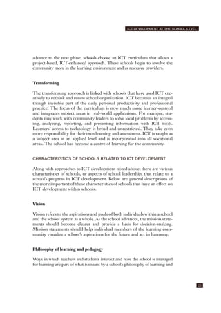 advance to the next phase, schools choose an ICT curriculum that allows a
project-based, ICT-enhanced approach. These schools begin to involve the
community more in the learning environment and as resource providers.
Transforming
The transforming approach is linked with schools that have used ICT cre-
atively to rethink and renew school organization. ICT becomes an integral
though invisible part of the daily personal productivity and professional
practice. The focus of the curriculum is now much more learner-centred
and integrates subject areas in real-world applications. For example, stu-
dents may work with community leaders to solve local problems by access-
ing, analyzing, reporting, and presenting information with ICT tools.
Learners’ access to technology is broad and unrestricted. They take even
more responsibility for their own learning and assessment. ICT is taught as
a subject area at an applied level and is incorporated into all vocational
areas. The school has become a centre of learning for the community.
CHARACTERISTICS OF SCHOOLS RELATED TO ICT DEVELOPMENT
Along with approaches to ICT development noted above, there are various
characteristics of schools, or aspects of school leadership, that relate to a
school’s progress in ICT development. Below are general descriptions of
the more important of these characteristics of schools that have an effect on
ICT development within schools.
Vision
Vision refers to the aspirations and goals of both individuals within a school
and the school system as a whole. As the school advances, the mission state-
ments should become clearer and provide a basis for decision-making.
Mission statements should help individual members of the learning com-
munity visualize a school’s aspirations for the future and act in harmony.
Philosophy of learning and pedagogy
Ways in which teachers and students interact and how the school is managed
for learning are part of what is meant by a school’s philosophy of learning and
23
ICT DEVELOPMENT AT THE SCHOOL LEVEL
 