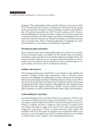 24
ICT IN EDUCATION
A CURRICULUM AND PROGRAMME OF TEACHER DEVELOPMENT
pedagogy. These philosophies will necessarily characterize the ways in which
ICT is incorporated into a school. A setting that is dominated by the teacher
as the main provider of subject content is adopting a teacher-centred philoso-
phy. The teacher controls the use of ICT in such a setting as well. A learner-
centred philosophy, by contrast, describes a setting where content comes from
a variety of resources, and where projects are chosen and designed by the stu-
dents. ICT tools and resources are selected by students in ways that match the
aims of a project best. These contrasting approaches to pedagogy are some-
times referred to as instructivist and constructivist respectively.
Development plans and policies
How a school's vision and teaching philosophies are carried out is translat-
ed into development plans and policies. In the detailed steps of such plans
and policies, goals and objectives are further defined providing interim and
long-term targets. Policies are set, a budget is allocated, facilities are deter-
mined, roles are defined, tasks are delegated, and an evaluation plan is cre-
ated to define the direction ICT development will take.
Facilities and resources
The learning environment in which ICT is used requires certain facilities and
resources. Facilities include basic infrastructure such as electrical wiring,
Internet access, lighting, air-conditioning, and space. Decisions on inclusion or
lack of ergonomic design and choice of furniture impact not only on use of ICT,
but also on the health and well being of users. Resources include various types
of technological devices from computers with peripherals, video equipment, and
specialized tools like digital microscopes. Further resources include various
types of software, as well as traditional tools like books, videos, and audiotapes.
Understanding the curriculum
An understanding of the curriculum affects the progression of ICT in the
curriculum in following various stages of development. First, is an aware-
ness stage in which students become ICT literate with regard to what tech-
nology is available and how it might be used. Second, as students learn
basic skills, they begin to apply various ICT tools to their regular learning
assignments and projects. Third, as students become more capable and
confident with ICT, they begin to integrate and overlap both subject areas
and tools. Last, is the applied use of ICT in which students are now enabled
to address larger, more complex, real-world professional issues.
 
