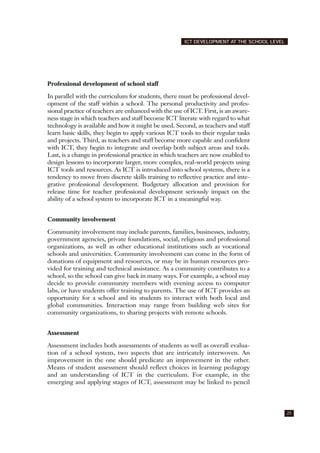 Professional development of school staff
In parallel with the curriculum for students, there must be professional devel-
opment of the staff within a school. The personal productivity and profes-
sional practice of teachers are enhanced with the use of ICT. First, is an aware-
ness stage in which teachers and staff become ICT literate with regard to what
technology is available and how it might be used. Second, as teachers and staff
learn basic skills, they begin to apply various ICT tools to their regular tasks
and projects. Third, as teachers and staff become more capable and confident
with ICT, they begin to integrate and overlap both subject areas and tools.
Last, is a change in professional practice in which teachers are now enabled to
design lessons to incorporate larger, more complex, real-world projects using
ICT tools and resources. As ICT is introduced into school systems, there is a
tendency to move from discrete skills training to reflective practice and inte-
grative professional development. Budgetary allocation and provision for
release time for teacher professional development seriously impact on the
ability of a school system to incorporate ICT in a meaningful way.
Community involvement
Community involvement may include parents, families, businesses, industry,
government agencies, private foundations, social, religious and professional
organizations, as well as other educational institutions such as vocational
schools and universities. Community involvement can come in the form of
donations of equipment and resources, or may be in human resources pro-
vided for training and technical assistance. As a community contributes to a
school, so the school can give back in many ways. For example, a school may
decide to provide community members with evening access to computer
labs, or have students offer training to parents. The use of ICT provides an
opportunity for a school and its students to interact with both local and
global communities. Interaction may range from building web sites for
community organizations, to sharing projects with remote schools.
Assessment
Assessment includes both assessments of students as well as overall evalua-
tion of a school system, two aspects that are intricately interwoven. An
improvement in the one should predicate an improvement in the other.
Means of student assessment should reflect choices in learning pedagogy
and an understanding of ICT in the curriculum. For example, in the
emerging and applying stages of ICT, assessment may be linked to pencil
25
ICT DEVELOPMENT AT THE SCHOOL LEVEL
 