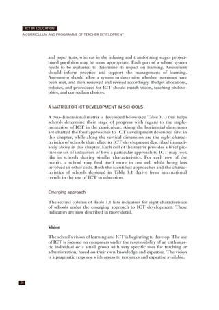 and paper tests, whereas in the infusing and transforming stages project-
based portfolios may be more appropriate. Each part of a school system
needs to be evaluated to determine its impact on learning. Assessment
should inform practice and support the management of learning.
Assessment should allow a system to determine whether outcomes have
been met, and then reviewed and revised accordingly. Budget allocations,
policies, and procedures for ICT should match vision, teaching philoso-
phies, and curriculum choices.
A MATRIX FOR ICT DEVELOPMENT IN SCHOOLS
A two-dimensional matrix is developed below (see Table 3.1) that helps
schools determine their stage of progress with regard to the imple-
mentation of ICT in the curriculum. Along the horizontal dimension
are charted the four approaches to ICT development described first in
this chapter, while along the vertical dimension are the eight charac-
teristics of schools that relate to ICT development described immedi-
ately above in this chapter. Each cell of the matrix provides a brief pic-
ture or set of indicators of how a particular approach to ICT may look
like in schools sharing similar characteristics. For each row of the
matrix, a school may find itself more in one cell while being less
involved in other cells. Both the identified approaches and the charac-
teristics of schools depicted in Table 3.1 derive from international
trends in the use of ICT in education.
Emerging approach
The second column of Table 3.1 lists indicators for eight characteristics
of schools under the emerging approach to ICT development. These
indicators are now described in more detail.
Vision
The school's vision of learning and ICT is beginning to develop. The use
of ICT is focused on computers under the responsibility of an enthusias-
tic individual or a small group with very specific uses for teaching or
administration, based on their own knowledge and expertise. The vision
is a pragmatic response with access to resources and expertise available.
26
ICT IN EDUCATION
A CURRICULUM AND PROGRAMME OF TEACHER DEVELOPMENT
 