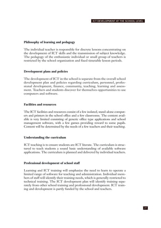 Philosophy of learning and pedagogy
The individual teacher is responsible for discrete lessons concentrating on
the development of ICT skills and the transmission of subject knowledge.
The pedagogy of the enthusiastic individual or small group of teachers is
restricted by the school organization and fixed timetable lesson periods.
Development plans and policies
The development of ICT in the school is separate from the overall school
development plan and policies regarding curriculum, personnel, profes-
sional development, finance, community, teaching, learning and assess-
ment. Teachers and students discover for themselves opportunities to use
computers and software.
Facilities and resources
The ICT facilities and resources consist of a few isolated, stand-alone comput-
ers and printers in the school office and a few classrooms. The content avail-
able is very limited consisting of generic office type applications and school
management software, with a few games providing reward to some pupils.
Content will be determined by the needs of a few teachers and their teaching.
Understanding the curriculum
ICT teaching is to ensure students are ICT literate. The curriculum is struc-
tured to teach students a sound basic understanding of available software
applications. The curriculum is planned and delivered by individual teachers.
Professional development of school staff
Learning and ICT training will emphasize the need to learn to operate a
limited range of software for teaching and administration. Individual mem-
bers of staff will identify their training needs, which is generally restricted to
technical training. The ICT development plan will identify training sepa-
rately from other school training and professional development. ICT train-
ing and development is partly funded by the school and teachers.
27
ICT DEVELOPMENT AT THE SCHOOL LEVEL
 