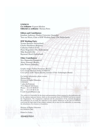 UNESCO
Co-ordinator: Evgueni Khvilon
Editorial co-ordinator: Mariana Patru
Editors and Contributors:
Jonathan Anderson, Flinders University (Australia)
Tom van Weert, Chair of IFIP Working Party (The Netherlands)
IFIP Working Party:
Yvonne Buettner (Switzerland)
Charles Duchâteau (Belgium)
Catherine Fulford (USA)
Pieter Hogenbirk (The Netherlands)
Mike Kendall (UK)
Raymond Morel (Switzerland)
Other Contributors:
Siva Alagumalai (Singapore)
Alexey Semenov (Russia)
John Warren (Australia)
Graphic design: Vladimir Kuznetsov (Russia)
Cover design: Bertrand Ambry (UNESCO)
Cover photo credit: Tatyana Khvilon, Institute of New Technologies (Russia)
For further information, please contact:
Mariana Patru
Division of Higher Education
UNESCO
7, place de Fontenoy
75352 Paris 07 SP, France.
Phone: 33-1-45 68 08 07
Fax: 33-1-45 68 56 26
E-mail: m.patru@unesco.org
The authors are responsible for the choice and presentation of facts contained in this publication and
for the opinions expressed therein, which are not necessarily those of UNESCO and do not commit
the Organization. The designations employed and the presentation of the material throughout
this publication do not imply the expression of any opinion whatsoever on the part of UNESCO
concerning the legal status of any country, territory, city or area or of its authorities, or concerning
the delimitation of its frontiers or boundaries.
Division of Higher Education
© UNESCO 2002
Printed in France
ED/HED/TED/1
 