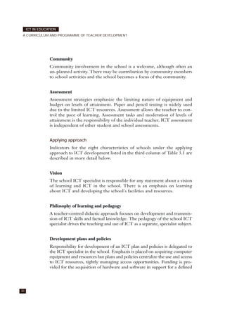 Community
Community involvement in the school is a welcome, although often an
un-planned activity. There may be contribution by community members
to school activities and the school becomes a focus of the community.
Assessment
Assessment strategies emphasize the limiting nature of equipment and
budget on levels of attainment. Paper and pencil testing is widely used
due to the limited ICT resources. Assessment allows the teacher to con-
trol the pace of learning. Assessment tasks and moderation of levels of
attainment is the responsibility of the individual teacher. ICT assessment
is independent of other student and school assessments.
Applying approach
Indicators for the eight characteristics of schools under the applying
approach to ICT development listed in the third column of Table 3.1 are
described in more detail below.
Vision
The school ICT specialist is responsible for any statement about a vision
of learning and ICT in the school. There is an emphasis on learning
about ICT and developing the school's facilities and resources.
Philosophy of learning and pedagogy
A teacher-centred didactic approach focuses on development and transmis-
sion of ICT skills and factual knowledge. The pedagogy of the school ICT
specialist drives the teaching and use of ICT as a separate, specialist subject.
Development plans and policies
Responsibility for development of an ICT plan and policies is delegated to
the ICT specialist in the school. Emphazis is placed on acquiring computer
equipment and resources but plans and policies centralize the use and access
to ICT resources, tightly managing access opportunities. Funding is pro-
vided for the acquisition of hardware and software in support for a defined
30
ICT IN EDUCATION
A CURRICULUM AND PROGRAMME OF TEACHER DEVELOPMENT
 