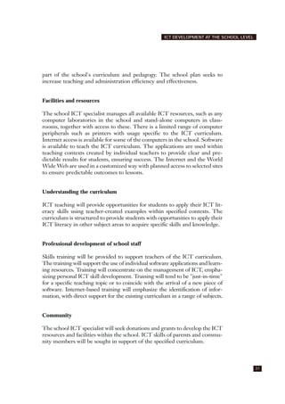 part of the school's curriculum and pedagogy. The school plan seeks to
increase teaching and administration efficiency and effectiveness.
Facilities and resources
The school ICT specialist manages all available ICT resources, such as any
computer laboratories in the school and stand-alone computers in class-
rooms, together with access to these. There is a limited range of computer
peripherals such as printers with usage specific to the ICT curriculum.
Internet access is available for some of the computers in the school. Software
is available to teach the ICT curriculum. The applications are used within
teaching contexts created by individual teachers to provide clear and pre-
dictable results for students, ensuring success. The Internet and the World
Wide Web are used in a customized way with planned access to selected sites
to ensure predictable outcomes to lessons.
Understanding the curriculum
ICT teaching will provide opportunities for students to apply their ICT lit-
eracy skills using teacher-created examples within specified contexts. The
curriculum is structured to provide students with opportunities to apply their
ICT literacy in other subject areas to acquire specific skills and knowledge.
Professional development of school staff
Skills training will be provided to support teachers of the ICT curriculum.
The training will support the use of individual software applications and learn-
ing resources. Training will concentrate on the management of ICT, empha-
sizing personal ICT skill development. Training will tend to be "just-in-time"
for a specific teaching topic or to coincide with the arrival of a new piece of
software. Internet-based training will emphasize the identification of infor-
mation, with direct support for the existing curriculum in a range of subjects.
Community
The school ICT specialist will seek donations and grants to develop the ICT
resources and facilities within the school. ICT skills of parents and commu-
nity members will be sought in support of the specified curriculum.
31
ICT DEVELOPMENT AT THE SCHOOL LEVEL
 
