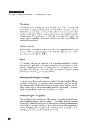 Assessment
Assessment allows teachers to report students' level of ICT literacy and
their ability to apply what they have learned in ICT and other subjects.
Individual teachers share assessments of students' attainment with other
teachers within their subject area to moderate their reporting of standards
of attainment. The assessments provide the opportunity for teachers to
amend their curriculum. Assessment strategies are the responsibility of
individual subject areas.
Infusing approach
Further detail about the indicators for each of the eight characteristics of
schools under the infusing approach to ICT development listed in the
fourth column of Table 3.1 follow.
Vision
The school's learning and vision for ICT is developed and shared by sub-
ject specialists who seek to increase student levels of attainment in their
subjects, exploring new ways of learning and the management of learn-
ing. The vision belongs to all staff and to the school's local and global
learning communities, as well as to students.
Philosophy of learning and pedagogy
A learner-centred approach, supporting students' choice of preferred learn-
ing styles and learning environments, tends to dominate. Students are able
to collaborate with other learners, infusing learning across subjects, and uti-
lizing a wide range of resources found by students. The use of ICT to inves-
tigate and explore new approaches to learning is accepted.
Development plans and policies
The individual subject areas infuse ICT into their plans and policies within the
total school development plan and policies. The school's planning processes
encourage collaborative approaches to learning and the management of learn-
ing by staff and students. Funding of ICT is broadly-based and integral to the
annual budgetary cycle. The provision of funding covers all aspects of ICT,
including professional development of school staff.
32
ICT IN EDUCATION
A CURRICULUM AND PROGRAMME OF TEACHER DEVELOPMENT
 