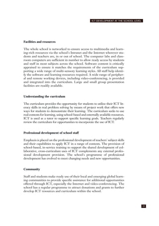 Facilities and resources
The whole school is networked to ensure access to multimedia and learn-
ing-rich resources via the school's Intranet and the Internet wherever stu-
dents and teachers are, in or out of school. The computer labs and class-
room computers are sufficient in number to allow ready access by students
and staff in most subjects across the school. Software content is critically
appraised to ensure it matches the requirements of the curriculum sup-
porting a wide range of multi-sensory learning styles. All staff help identi-
fy the software and learning resources required. A wide range of peripher-
al and remote working devices, including video-conferencing, is provided
and integrated into the curriculum. Large and small group presentation
facilities are readily available.
Understanding the curriculum
The curriculum provides the opportunity for students to utilize their ICT lit-
eracy skills in real problem solving by means of project work that offers new
ways for students to demonstrate their learning. The curriculum seeks to use
real contexts for learning, using school-based and externally available resources.
ICT is used as a tutor to support specific learning goals. Teachers regularly
review the curriculum for opportunities to incorporate the use of ICT.
Professional development of school staff
Emphazis is placed on the professional development of teachers' subject skills
and their capabilities to apply ICT in a range of contexts. The provision of
school-based, in-service training to support the shared development of col-
laborative, cross-curriculum uses of ICT complements any external profes-
sional development provision. The school's programme of professional
development has evolved to meet changing needs and new opportunities.
Community
Staff and students make ready use of their local and emerging global learn-
ing communities to provide specific assistance for additional opportunities
offered through ICT, especially the Internet and video-conferencing. The
school has a regular programme to attract donations and grants to further
develop ICT resources and curriculum within the school.
33
ICT DEVELOPMENT AT THE SCHOOL LEVEL
 