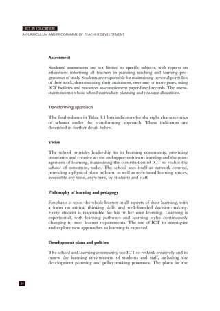 Assessment
Students' assessments are not limited to specific subjects, with reports on
attainment informing all teachers in planning teaching and learning pro-
grammes of study. Students are responsible for maintaining personal portfolios
of their work, demonstrating their attainment, over one or more years, using
ICT facilities and resources to complement paper-based records. The assess-
ments inform whole school curriculum planning and resource allocations.
Transforming approach
The final column in Table 3.1 lists indicators for the eight characteristics
of schools under the transforming approach. These indicators are
described in further detail below.
Vision
The school provides leadership to its learning community, providing
innovative and creative access and opportunities to learning and the man-
agement of learning, maximizing the contribution of ICT to realize the
school of tomorrow, today. The school sees itself as network-centred,
providing a physical place to learn, as well as web-based learning spaces,
accessible any time, anywhere, by students and staff.
Philosophy of learning and pedagogy
Emphazis is upon the whole learner in all aspects of their learning, with
a focus on critical thinking skills and well-founded decision-making.
Every student is responsible for his or her own learning. Learning is
experiential, with learning pathways and learning styles continuously
changing to meet learner requirements. The use of ICT to investigate
and explore new approaches to learning is expected.
Development plans and policies
The school and learning community use ICT to rethink creatively and to
renew the learning environment of students and staff, including the
development planning and policy-making processes. The plans for the
34
ICT IN EDUCATION
A CURRICULUM AND PROGRAMME OF TEACHER DEVELOPMENT
 