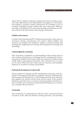 school seek to support continuous change and renewal, striving to pro-
vide truly differentiated and individualized curriculum for all students,
and seeking to maximize student achievement. ICT funding is seen as
essential as funding for basic utilities like water and power. Effective,
accessible, and inclusive ICT ensures that learning environments are mis-
sion-critical to all staff, students and learning communities.
Facilities and resources
A whole school learning and ICT infrastructure provides ready access to
innovative learning environments and contexts. School facilities and
resources are designed and enabled to support continuous change and
development of approaches to learning, the management of learning, and
technology.
Understanding the curriculum
The curriculum is enabled by an understanding of the learning needs of
every student, informed on a continuous basis by management of learn-
ing systems. Students’ ICT literacy skills are assumed to enable learning
readily within a personalized curriculum. The curriculum uses as a mat-
ter of course virtual and real world, real-time contexts, and modelling.
Students are involved in solving real problems.
Professional development of school staff
Focus is placed on learning and the management of learning, with spe-
cific ICT training provided when it is required. Teachers’ development is
self-managed, and informed by a well-founded personal vision and plan,
that supports the school’s overall vision and the needs of the learners.
Teachers accept their role as co-learners, learning together with their stu-
dents. Teachers are committed to professional development as a continu-
ous, critically reflective process.
Community
The community is a natural partner with the school, actively involved in
all aspects of the staff and students’ learning processes, and providing
35
ICT DEVELOPMENT AT THE SCHOOL LEVEL
 