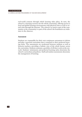 36
ICT IN EDUCATION
A CURRICULUM AND PROGRAMME OF TEACHER DEVELOPMENT
real-world contexts through which learning takes place. In turn, the
school is a learning resource for the whole community, offering access to
local and global learning environments with physical visits as well as vir-
tual visits through the Internet. The school is as much a part of the com-
munity as the community is a part of the school: the boundaries are indis-
tinct to the observer.
Assessment
Students are responsible for their own continuous assessment to inform
and plan a personal curriculum that is matched to their preferred learn-
ing styles. The assessments are moderated between students as well as
between teachers, providing a holistic view of the whole learner across
the curriculum. Students maintain a portfolio of all their work on the net-
work. Students' attainments and preferred learning styles determine the
school's curriculum and policies. Staff and student assessments determine
the management of learning.
 
