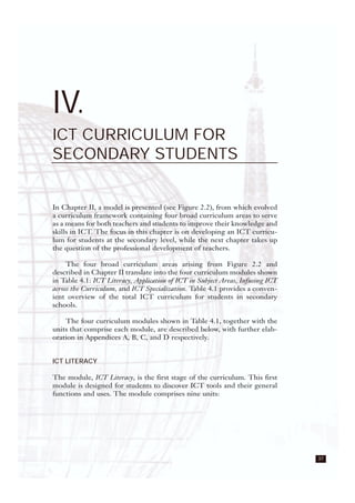 37
IV.
ICT CURRICULUM FOR
SECONDARY STUDENTS
In Chapter II, a model is presented (see Figure 2.2), from which evolved
a curriculum framework containing four broad curriculum areas to serve
as a means for both teachers and students to improve their knowledge and
skills in ICT. The focus in this chapter is on developing an ICT curricu-
lum for students at the secondary level, while the next chapter takes up
the question of the professional development of teachers.
The four broad curriculum areas arising from Figure 2.2 and
described in Chapter II translate into the four curriculum modules shown
in Table 4.1: ICT Literacy, Application of ICT in Subject Areas, Infusing ICT
across the Curriculum, and ICT Specialization. Table 4.1 provides a conven-
ient overview of the total ICT curriculum for students in secondary
schools.
The four curriculum modules shown in Table 4.1, together with the
units that comprise each module, are described below, with further elab-
oration in Appendices A, B, C, and D respectively.
ICT LITERACY
The module, ICT Literacy, is the first stage of the curriculum. This first
module is designed for students to discover ICT tools and their general
functions and uses. The module comprises nine units:
 