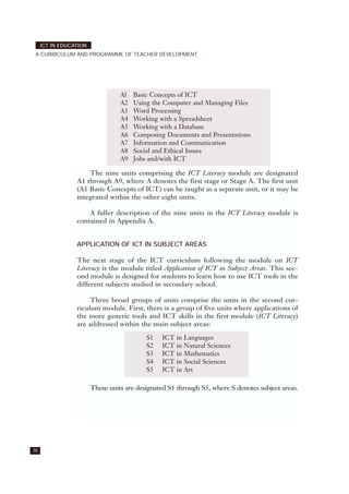 38
ICT IN EDUCATION
A CURRICULUM AND PROGRAMME OF TEACHER DEVELOPMENT
The nine units comprising the ICT Literacy module are designated
A1 through A9, where A denotes the first stage or Stage A. The first unit
(A1 Basic Concepts of ICT) can be taught as a separate unit, or it may be
integrated within the other eight units.
A fuller description of the nine units in the ICT Literacy module is
contained in Appendix A.
APPLICATION OF ICT IN SUBJECT AREAS
The next stage of the ICT curriculum following the module on ICT
Literacy is the module titled Application of ICT in Subject Areas. This sec-
ond module is designed for students to learn how to use ICT tools in the
different subjects studied in secondary school.
Three broad groups of units comprise the units in the second cur-
riculum module. First, there is a group of five units where applications of
the more generic tools and ICT skills in the first module (ICT Literacy)
are addressed within the main subject areas:
These units are designated S1 through S5, where S denotes subject areas.
Al Basic Concepts of ICT
A2 Using the Computer and Managing Files
A3 Word Processing
A4 Working with a Spreadsheet
A5 Working with a Database
A6 Composing Documents and Presentations
A7 Information and Communication
A8 Social and Ethical Issues
A9 Jobs and/with ICT
S1 ICT in Languages
S2 ICT in Natural Sciences
S3 ICT in Mathematics
S4 ICT in Social Sciences
S5 ICT in Art
 