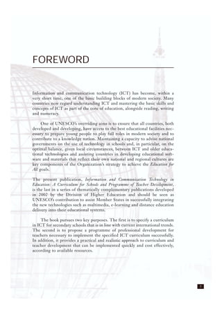 3
FOREWORD
Information and communication technology (ICT) has become, within a
very short time, one of the basic building blocks of modern society. Many
countries now regard understanding ICT and mastering the basic skills and
concepts of ICT as part of the core of education, alongside reading, writing
and numeracy.
One of UNESCO’s overriding aims is to ensure that all countries, both
developed and developing, have access to the best educational facilities nec-
essary to prepare young people to play full roles in modern society and to
contribute to a knowledge nation. Maintaining a capacity to advise national
governments on the use of technology in schools and, in particular, on the
optimal balance, given local circumstances, between ICT and older educa-
tional technologies and assisting countries in developing educational soft-
ware and materials that reflect their own national and regional cultures are
key components of the Organization’s strategy to achieve the Education for
All goals.
The present publication, Information and Communication Technology in
Education: A Curriculum for Schools and Programme of Teacher Development,
is the last in a series of thematically complementary publications developed
in 2002 by the Division of Higher Education and should be seen as
UNESCO’s contribution to assist Member States in successfully integrating
the new technologies such as multimedia, e-learning and distance education
delivery into their educational systems.
The book pursues two key purposes. The first is to specify a curriculum
in ICT for secondary schools that is in line with current international trends.
The second is to propose a programme of professional development for
teachers necessary to implement the specified ICT curriculum successfully.
In addition, it provides a practical and realistic approach to curriculum and
teacher development that can be implemented quickly and cost effectively,
according to available resources.
 