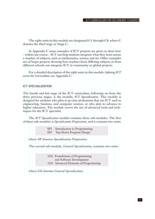 41
ICT CURRICULUM FOR SECONDARY STUDENTS
The eight units in this module are designated C1 through C8, where C
denotes the third stage or Stage C.
In Appendix C some examples of ICT projects are given to show how
- within one course – ICT can help students integrate what they learn across
a number of subjects, such as mathematics, science and art. Other examples
are of larger projects showing how teachers from differing subjects or from
different schools can integrate ICT in community or global projects.
For a detailed description of the eight units in this module, Infusing ICT
across the Curriculum, see Appendix C.
ICT SPECIALIZATION
The fourth and last stage of the ICT curriculum, following on from the
three previous stages, is the module, ICT Specialization. This module is
designed for students who plan to go into professions that use ICT such as
engineering, business, and computer science, or who plan to advance to
higher education. The module covers the use of advanced tools and tech-
niques for the ICT specialist.
The ICT Specialization module contains three sub-modules. The first
of these sub-modules is Specialization Preparation, and it contains two units:
where SP denotes Specialization Preparation.
The second sub-module, General Specialization, contains two units:
where GS denotes General Specialization.
SP1 Introduction to Programming
SP2 Top-Down Program Design
GS1 Foundations of Programming
and Software Development
GS2 Advanced Elements of Programming
 