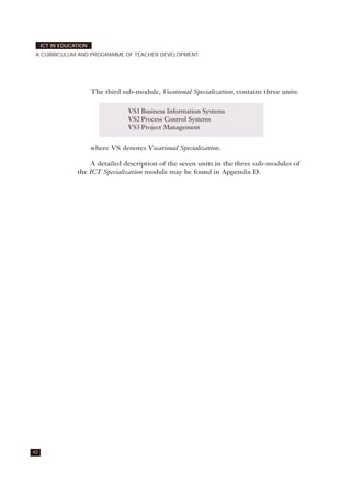 42
ICT IN EDUCATION
A CURRICULUM AND PROGRAMME OF TEACHER DEVELOPMENT
The third sub-module, Vocational Specialization, contains three units:
where VS denotes Vocational Specialization.
A detailed description of the seven units in the three sub-modules of
the ICT Specialization module may be found in Appendix D.
VS1 Business Information Systems
VS2 Process Control Systems
VS3 Project Management
 