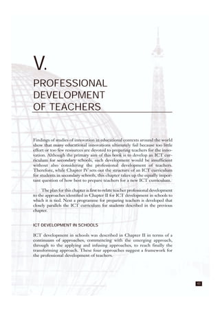 43
V.
PROFESSIONAL
DEVELOPMENT
OF TEACHERS
Findings of studies of innovation in educational contexts around the world
show that many educational innovations ultimately fail because too little
effort or too few resources are devoted to preparing teachers for the inno-
vation. Although the primary aim of this book is to develop an ICT cur-
riculum for secondary schools, such development would be insufficient
without also considering the professional development of teachers.
Therefore, while Chapter IV sets out the structure of an ICT curriculum
for students in secondary schools, this chapter takes up the equally impor-
tant question of how best to prepare teachers for a new ICT curriculum.
The plan for this chapter is first to relate teacher professional development
to the approaches identified in Chapter II for ICT development in schools to
which it is tied. Next a programme for preparing teachers is developed that
closely parallels the ICT curriculum for students described in the previous
chapter.
ICT DEVELOPMENT IN SCHOOLS
ICT development in schools was described in Chapter II in terms of a
continuum of approaches, commencing with the emerging approach,
through to the applying and infusing approaches, to reach finally the
transforming approach. These four approaches suggest a framework for
the professional development of teachers.
 